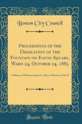 Cover of Proceedings of the Dedication of the Fountain on Eaton Square, Ward 24, October 24, 1885: In Memory of Theodore Lyman, Jr., Mayor of Boston in 1834-35 (Classic Reprint)