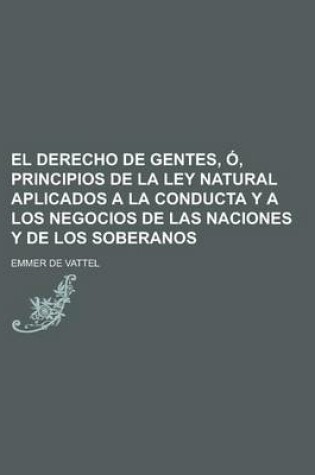 Cover of El Derecho de Gentes, O, Principios de La Ley Natural Aplicados a la Conducta y a Los Negocios de Las Naciones y de Los Soberanos; O, Principios de La Ley Natural, Aplicados a la Conducta, y a Los Negocios de Las Naciones y de Los Soberanos