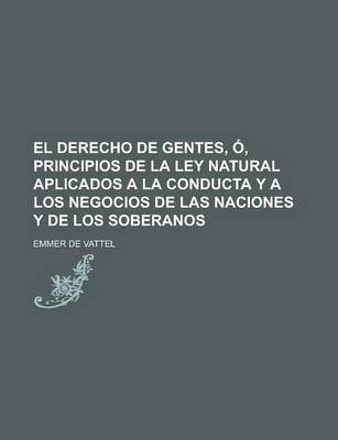 Book cover for El Derecho de Gentes, O, Principios de La Ley Natural Aplicados a la Conducta y a Los Negocios de Las Naciones y de Los Soberanos; O, Principios de La Ley Natural, Aplicados a la Conducta, y a Los Negocios de Las Naciones y de Los Soberanos