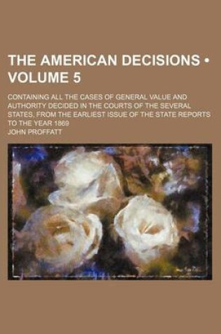 Cover of The American Decisions (Volume 5); Containing All the Cases of General Value and Authority Decided in the Courts of the Several States, from the Earliest Issue of the State Reports to the Year 1869