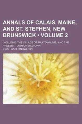 Cover of Annals of Calais, Maine, and St. Stephen, New Brunswick (Volume 2); Including the Village of Milltown, Me., and the Present Town of Milltown