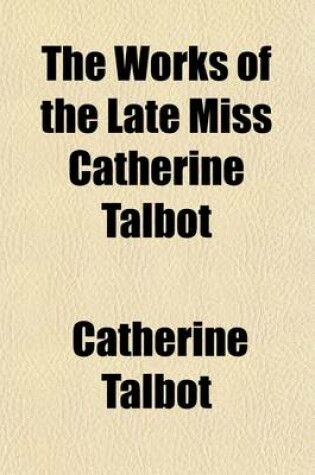 Cover of The Works of the Late Miss Catherine Talbot, First Published by the Late Mrs. Elizabeth Carter; And Now Republished with Some Few Additional Papers, Together with Notes and Illustrations and Some Account of Her Life