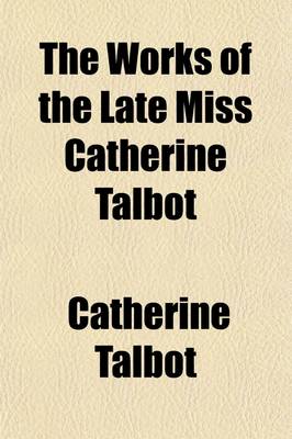 Book cover for The Works of the Late Miss Catherine Talbot, First Published by the Late Mrs. Elizabeth Carter; And Now Republished with Some Few Additional Papers, Together with Notes and Illustrations and Some Account of Her Life