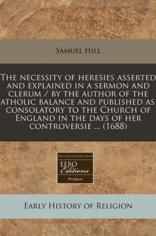 Cover of The Necessity of Heresies Asserted and Explained in a Sermon and Clerum / By the Author of the Catholic Balance and Published as a Consolatory to the Church of England in the Days of Her Controversie ... (1688)