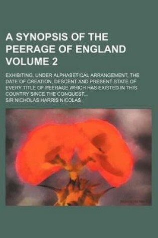 Cover of A Synopsis of the Peerage of England Volume 2; Exhibiting, Under Alphabetical Arrangement, the Date of Creation, Descent and Present State of Every Title of Peerage Which Has Existed in This Country Since the Conquest