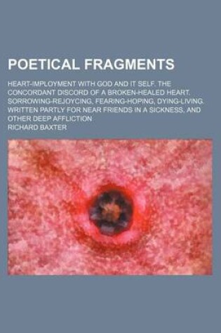 Cover of Poetical Fragments; Heart-Imployment with God and It Self. the Concordant Discord of a Broken-Healed Heart. Sorrowing-Rejoycing, Fearing-Hoping, Dying-Living. Written Partly for Near Friends in a Sickness, and Other Deep Affliction
