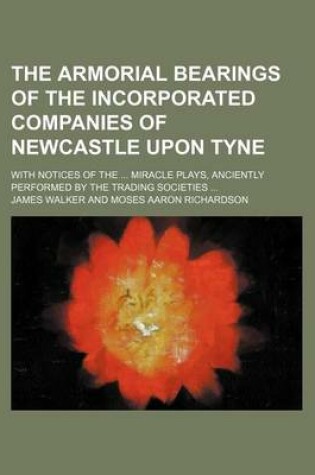 Cover of The Armorial Bearings of the Incorporated Companies of Newcastle Upon Tyne; With Notices of the Miracle Plays, Anciently Performed by the Trading Societies