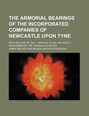 Book cover for The Armorial Bearings of the Incorporated Companies of Newcastle Upon Tyne; With Notices of the Miracle Plays, Anciently Performed by the Trading Societies