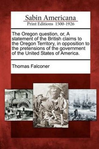Cover of The Oregon Question, Or, a Statement of the British Claims to the Oregon Territory, in Opposition to the Pretensions of the Government of the United States of America.