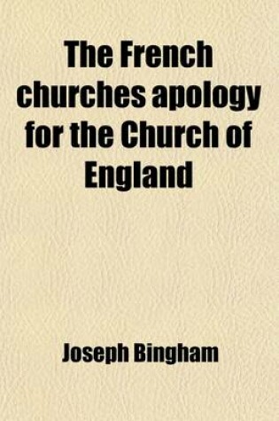 Cover of The French Churches Apology for the Church of England; Or the Objections of Dissenters Against the Articles, Homilies, Liturgy, and Cannons of the English Church, Considered and Answered Upon the Principles of the Church of France