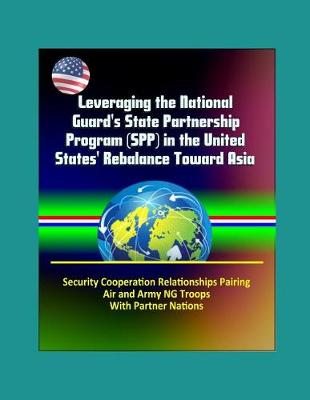 Book cover for Leveraging the National Guard's State Partnership Program (SPP) in the United States' Rebalance Toward Asia - Security Cooperation Relationships Pairing Air and Army NG Troops With Partner Nations