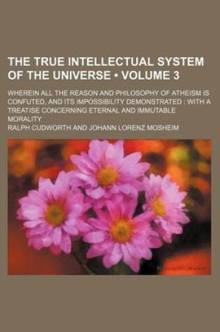 Cover of The True Intellectual System of the Universe (Volume 3); Wherein All the Reason and Philosophy of Atheism Is Confuted, and Its Impossibility Demonstrated with a Treatise Concerning Eternal and Immutable Morality