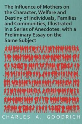 Cover of The Influence of Mothers on the Character, Welfare and Destiny of Individuals, Families and Communities, Illustrated in a Series of Anecdotes: With a Preliminary Essay on the Same Subject