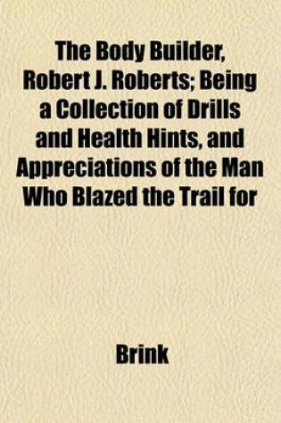 Cover of The Body Builder, Robert J. Roberts; Being a Collection of Drills and Health Hints, and Appreciations of the Man Who Blazed the Trail for