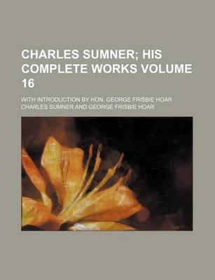 Book cover for Charles Sumner Volume 16; His Complete Works. with Introduction by Hon. George Frisbie Hoar