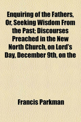 Cover of Enquiring of the Fathers, Or, Seeking Wisdom from the Past; Discourses Preached in the New North Church, on Lord's Day, December 9th, on the