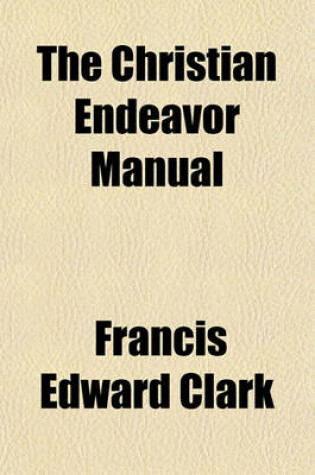 Cover of The Christian Endeavor Manual; A Text-Book on the History, Theory, Principles, and Practice of the Society, with Complete Bibliography and Several Appendixes