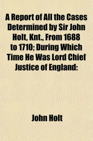 Cover of A Report of All the Cases Determined by Sir John Holt, Knt., from 1688 to 1710; During Which Time He Was Lord Chief Justice of England