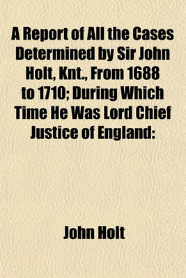 Book cover for A Report of All the Cases Determined by Sir John Holt, Knt., from 1688 to 1710; During Which Time He Was Lord Chief Justice of England