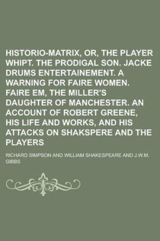 Cover of Historio-Matrix, Or, the Player Whipt. the Prodigal Son. Jacke Drums Entertainement. a Warning for Faire Women. Faire Em, the Miller's Daughter of Manchester. an Account of Robert Greene, His Life and Works, and His Attacks on Shakspere