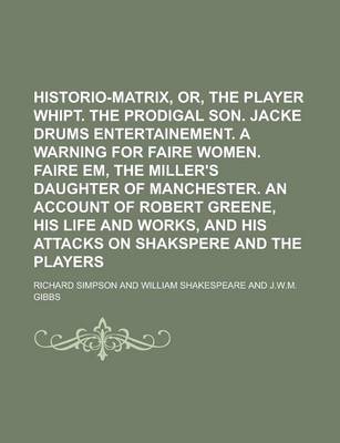 Book cover for Historio-Matrix, Or, the Player Whipt. the Prodigal Son. Jacke Drums Entertainement. a Warning for Faire Women. Faire Em, the Miller's Daughter of Manchester. an Account of Robert Greene, His Life and Works, and His Attacks on Shakspere