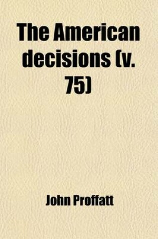 Cover of The American Decisions (Volume 75); Containing All the Cases of General Value and Authority Decided in the Courts of the Several States, from the Earliest Issue of the State Reports to the Year 1869