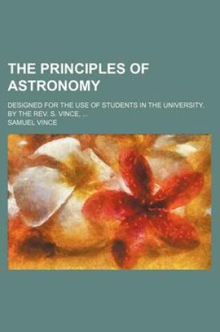 Cover of The Principles of Astronomy; Designed for the Use of Students in the University. by the REV. S. Vince, ...