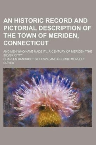 Cover of An Historic Record and Pictorial Description of the Town of Meriden, Connecticut; And Men Who Have Made It... a Century of Meriden the Silver City.