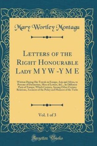 Cover of Letters of the Right Honourable Lady M Y W -Y M E, Vol. 1 of 3: Written During Her Travels in Europe, Asia and Africa, to Persons of Distinction, Men of Letters, &C., In Different Parts of Europe; Which Contain, Among Other Curious Relations, Accounts of