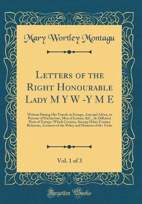 Book cover for Letters of the Right Honourable Lady M Y W -Y M E, Vol. 1 of 3: Written During Her Travels in Europe, Asia and Africa, to Persons of Distinction, Men of Letters, &C., In Different Parts of Europe; Which Contain, Among Other Curious Relations, Accounts of