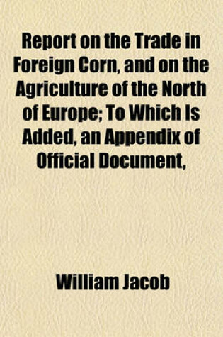 Cover of Report on the Trade in Foreign Corn, and on the Agriculture of the North of Europe; To Which Is Added, an Appendix of Official Document,
