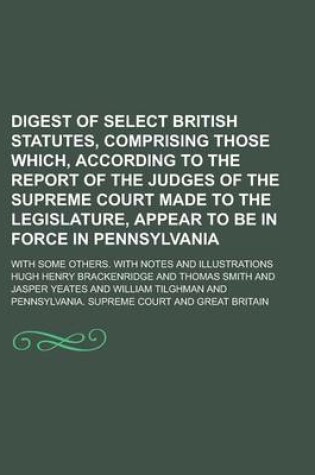 Cover of Digest of Select British Statutes, Comprising Those Which, According to the Report of the Judges of the Supreme Court Made to the Legislature, Appear to Be in Force in Pennsylvania; With Some Others. with Notes and Illustrations