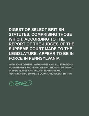 Book cover for Digest of Select British Statutes, Comprising Those Which, According to the Report of the Judges of the Supreme Court Made to the Legislature, Appear to Be in Force in Pennsylvania; With Some Others. with Notes and Illustrations