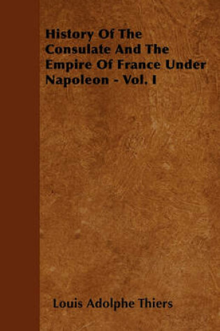 Cover of History Of The Consulate And The Empire Of France Under Napoleon - Vol. I