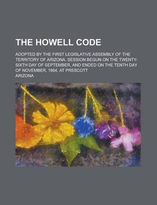 Book cover for The Howell Code; Adopted by the First Legislative Assembly of the Territory of Arizona. Session Begun on the Twenty-Sixth Day of September, and Ended