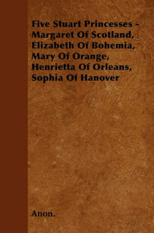 Cover of Five Stuart Princesses - Margaret Of Scotland, Elizabeth Of Bohemia, Mary Of Orange, Henrietta Of Orleans, Sophia Of Hanover