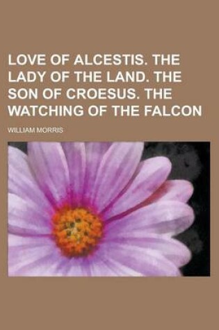 Cover of Love of Alcestis. the Lady of the Land. the Son of Croesus. the Watching of the Falcon