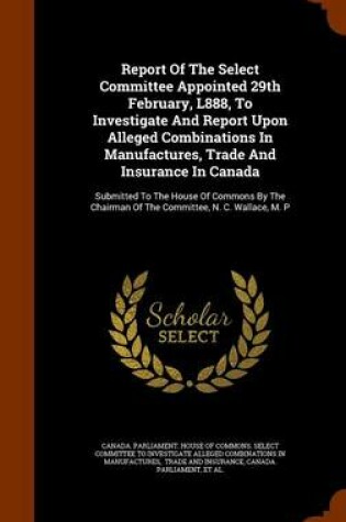 Cover of Report of the Select Committee Appointed 29th February, L888, to Investigate and Report Upon Alleged Combinations in Manufactures, Trade and Insurance in Canada