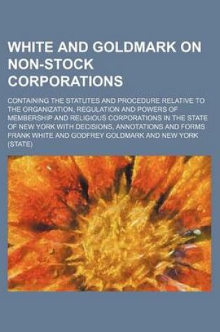 Cover of White and Goldmark on Non-Stock Corporations; Containing the Statutes and Procedure Relative to the Organization, Regulation and Powers of Membership and Religious Corporations in the State of New York with Decisions, Annotations and Forms