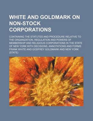 Book cover for White and Goldmark on Non-Stock Corporations; Containing the Statutes and Procedure Relative to the Organization, Regulation and Powers of Membership and Religious Corporations in the State of New York with Decisions, Annotations and Forms