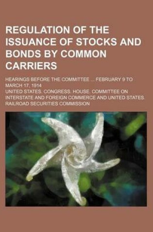 Cover of Regulation of the Issuance of Stocks and Bonds by Common Carriers; Hearings Before the Committee February 9 to March 17, 1914