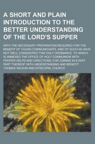 Cover of A Short and Plain Introduction to the Better Understanding of the Lord's Supper; With the Necessary Preparation Required for the Benefit of Young Communicants, and of Such as Have Not Well Considered This Holy Ordinance. to Which Is