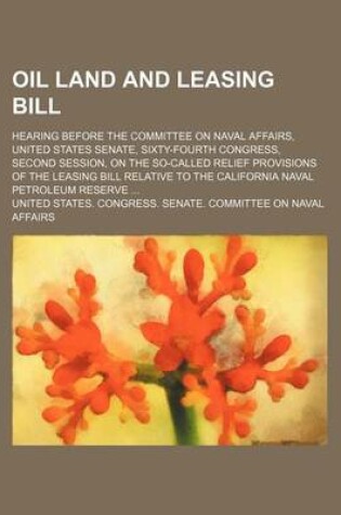 Cover of Oil Land and Leasing Bill; Hearing Before the Committee on Naval Affairs, United States Senate, Sixty-Fourth Congress, Second Session, on the So-Called Relief Provisions of the Leasing Bill Relative to the California Naval Petroleum Reserve ...