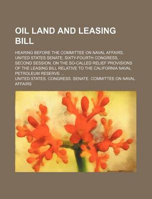 Book cover for Oil Land and Leasing Bill; Hearing Before the Committee on Naval Affairs, United States Senate, Sixty-Fourth Congress, Second Session, on the So-Called Relief Provisions of the Leasing Bill Relative to the California Naval Petroleum Reserve ...