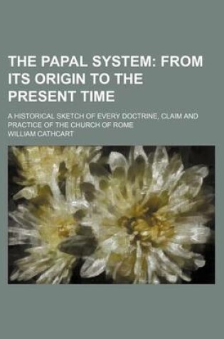 Cover of The Papal System; From Its Origin to the Present Time. a Historical Sketch of Every Doctrine, Claim and Practice of the Church of Rome