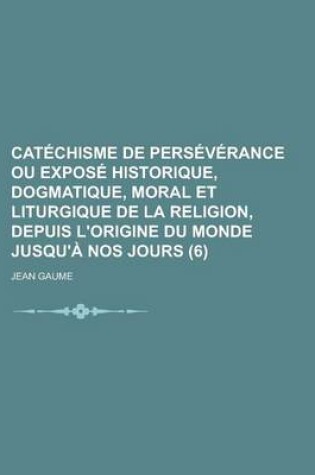 Cover of Catechisme de Perseverance Ou Expose Historique, Dogmatique, Moral Et Liturgique de La Religion, Depuis L'Origine Du Monde Jusqu'a Nos Jours (6)