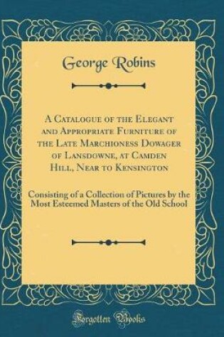 Cover of A Catalogue of the Elegant and Appropriate Furniture of the Late Marchioness Dowager of Lansdowne, at Camden Hill, Near to Kensington: Consisting of a Collection of Pictures by the Most Esteemed Masters of the Old School (Classic Reprint)