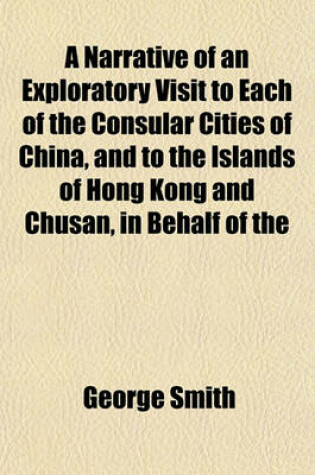 Cover of A Narrative of an Exploratory Visit to Each of the Consular Cities of China, and to the Islands of Hong Kong and Chusan, in Behalf of the