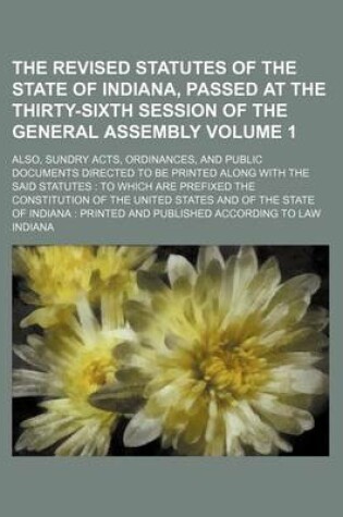 Cover of The Revised Statutes of the State of Indiana, Passed at the Thirty-Sixth Session of the General Assembly Volume 1; Also, Sundry Acts, Ordinances, and Public Documents Directed to Be Printed Along with the Said Statutes