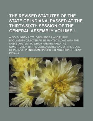 Book cover for The Revised Statutes of the State of Indiana, Passed at the Thirty-Sixth Session of the General Assembly Volume 1; Also, Sundry Acts, Ordinances, and Public Documents Directed to Be Printed Along with the Said Statutes